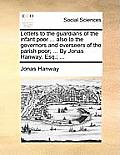 Letters to the Guardians of the Infant Poor ... Also to the Governors and Overseers of the Parish Poor; ... by Jonas Hanway, Esq.; ...