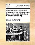 The Case of Mr. Sutherland, Late Judge of the Vice Admiralty Court of Minorca. Stated in a Memorial to the King.