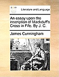 An Essay Upon the Inscription of Mackduff's Cross in Fife. by J. C.