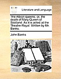 The Albion Queens: Or, the Death of Mary Queen of Scotland. as It Is Acted at the Theatre-Royal. Written by Mr. Banks.