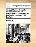 Anicius Manlius Torquatus Severinus Boetius His Consolation of Philosophy, in Five Books Translated Into English.