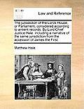 The Jurisdiction of the Lords House, or Parliament, Considered According to Antient Records. by Lord Chief Justice Hale. Including a Narrative of the