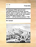 A Catalogue of the Genuine and Valuable Collection of Greek, Roman, British, Saxon, English, and Other, Coins and Medals, in Gold, Silver, and Copper,