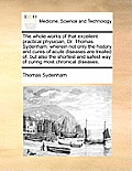 The Whole Works of That Excellent Practical Physician, Dr. Thomas Sydenham: Wherein Not Only the History and Cures of Acute Diseases Are Treated Of, B