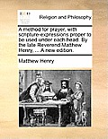 A Method for Prayer, with Scripture-Expressions Proper to Be Used Under Each Head. by the Late Reverend Matthew Henry, ... a New Edition.