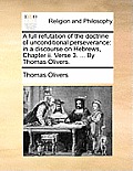 A Full Refutation of the Doctrine of Unconditional Perseverance: In a Discourse on Hebrews, Chapter II. Verse 3. ... by Thomas Olivers.