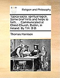 Topica Sacra: Spiritual Logick. Some Brief Hints and Helps to Faith, ... Communicated at Christ-Church, Dublin, in Ireland. by T.H.