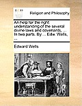 An Help for the Right Understanding of the Several Divine Laws and Covenants, ... in Two Parts. by ... Edw. Wells, ...