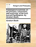 P?dobaptism examined, on the principles, concessions, and reasonings, of the most learned P?dobaptists. By Abraham Booth.