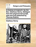 A Treatise on Baptism. by the REV. Matthew Henry. Abridged from the Original Manuscript, and Now First Published by Thomas Robins.