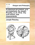 A Catechism for Children, and Young Persons. by Joseph Priestley, LL.D. F.R.S. the Sixth Edition, with Improvements.