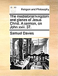 The Mediatorial Kingdom and Glories of Jesus Christ. a Sermon, on John XVIII. 37.