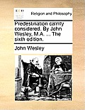 Predestination Calmly Considered. by John Wesley, M.A. ... the Sixth Edition.