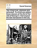 The Whig Club, attacked and defended. To which are added, those clauses of the Act of the 33d of George II. that respect the late transaction in the c