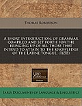 A Short Introduction, of Grammar Compiled and Set Forth for the Bringing Up of All Those That Intend to Attain to the Knowledge of the Latine Tongue.
