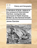 A Narrative of Facts, Relative to the Conduct of Vice-Admiral Gambier, During His Late Command in North America. Written by the Admiral Himself.