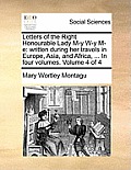 Letters of the Right Honourable Lady M-Y W-Y M-E: Written During Her Travels in Europe, Asia, and Africa, ... in Four Volumes. Volume 4 of 4