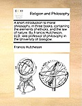 A Short Introduction to Moral Philosophy, in Three Books; Containing the Elements of Ethicks, and the Law of Nature. by Francis Hutcheson, LLD. Late P