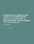 Astronomical Observations Taken at the Observatory South Villa Inner Circle Regents Park London During the Years 1839 1851