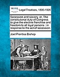 Secession and Slavery, Or, the Constitutional Duty of Congress to Give the Elective Franchise and Freedom to All Loyal Persons: In Response to the Act