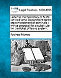 Letter to the Secretary of State for the Home Department on the Proper Treatment of Criminals: With a Proposal for a Substitute for the Ticket of Leav