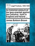An historical account of the laws enacted against the Catholics: both in England and Ireland ...