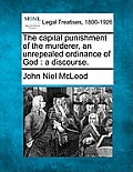 The Capital Punishment of the Murderer, an Unrepealed Ordinance of God: A Discourse.