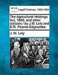 The Agricultural Holdings ACT, 1883, and Other Statutes / By J.M. Lely and E.R. Pearce-Edgcumbe.