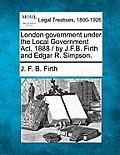 London Government Under the Local Government ACT, 1888 / By J.F.B. Firth and Edgar R. Simpson.