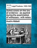 Select cases on the law of evidence: as applied during the examination of witnesses: with notes.