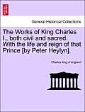The Works of King Charles I., Both Civil and Sacred. with the Life and Reign of That Prince [By Peter Heylyn].