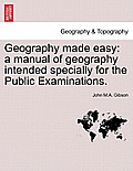 Geography Made Easy: A Manual of Geography Intended Specially for the Public Examinations.