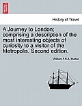 A Journey to London; Comprising a Description of the Most Interesting Objects of Curiosity to a Visitor of the Metropolis. Second Edition.