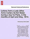 Letters from a Lady (Miss Anne Carter.) to Her Sister, During a Tour to Paris, in the Months of April and May, 1814.