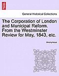 The Corporation of London and Municipal Reform. from the Westminster Review for May, 1843, Etc.