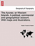 The Azores: Or Western Islands. a Political, Commercial and Geographical Account. with Maps and Illustrations.