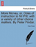 More Money, Or, Odes of Instruction to MR Pitt: With a Variety of Other Choice Matters. by Peter Pindar.