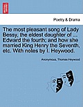 The Most Pleasant Song of Lady Bessy, the Eldest Daughter of ... Edward the Fourth; And How She Married King Henry the Seventh, Etc. with Notes by I.