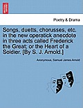 Songs, Duetts, Chorusses, Etc. in the New Operatick Anecdote in Three Acts Called Frederick the Great; Or the Heart of a Soldier. [by S. J. Arnold.]