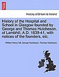 History of the Hospital and School in Glasgow Founded by George and Thomas Hutcheson, of Lambhill, A.D. 1639-41, with Notices of the Founders, Etc.