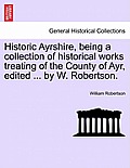 Historic Ayrshire, Being a Collection of Historical Works Treating of the County of Ayr, Edited ... by W. Robertson.