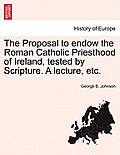 The Proposal to Endow the Roman Catholic Priesthood of Ireland, Tested by Scripture. a Lecture, Etc.