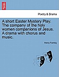A Short Easter Mystery Play. the Company of the Holy Women Companions of Jesus. a Drama with Chorus and Music.