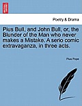 Pius Bull, and John Bull, Or, the Blunder of the Man Who Never Makes a Mistake. a Serio Comic Extravaganza, in Three Acts.