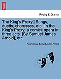 The King's Proxy.] Songs, Duetts, Chorusses, Etc., in the King's Proxy; A Comick Opera in Three Acts. [by Samuel James Arnold], Etc.