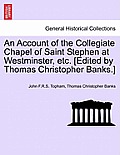 An Account of the Collegiate Chapel of Saint Stephen at Westminster, Etc. [Edited by Thomas Christopher Banks.]