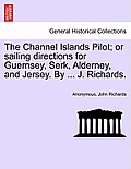 The Channel Islands Pilot; Or Sailing Directions for Guernsey, Serk, Alderney, and Jersey. by ... J. Richards.