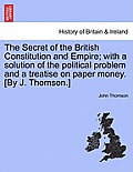The Secret of the British Constitution and Empire; With a Solution of the Political Problem and a Treatise on Paper Money. [By J. Thomson.]