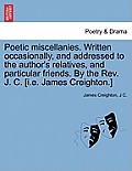Poetic Miscellanies. Written Occasionally, and Addressed to the Author's Relatives, and Particular Friends. by the REV. J. C. [I.E. James Creighton.]
