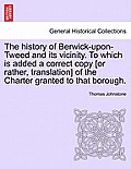 The History of Berwick-Upon-Tweed and Its Vicinity. to Which Is Added a Correct Copy [Or Rather, Translation] of the Charter Granted to That Borough.